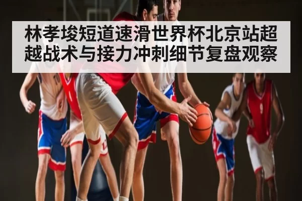 林孝埈短道速滑世界杯北京站超越战术与接力冲刺细节复盘观察